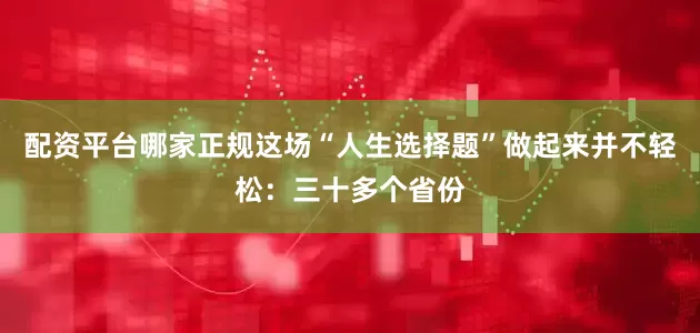 配资平台哪家正规这场“人生选择题”做起来并不轻松：三十多个省份