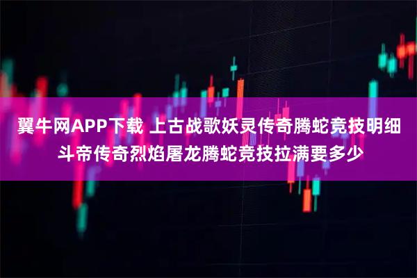 翼牛网APP下载 上古战歌妖灵传奇腾蛇竞技明细 斗帝传奇烈焰屠龙腾蛇竞技拉满要多少