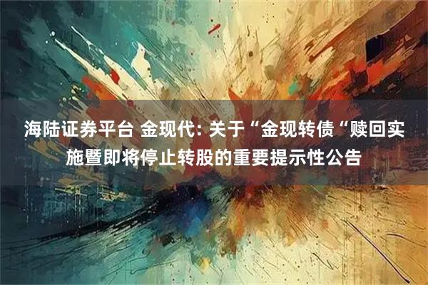 海陆证券平台 金现代: 关于“金现转债“赎回实施暨即将停止转股的重要提示性公告