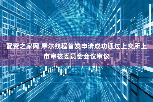 配资之家网 摩尔线程首发申请成功通过上交所上市审核委员会会议审议