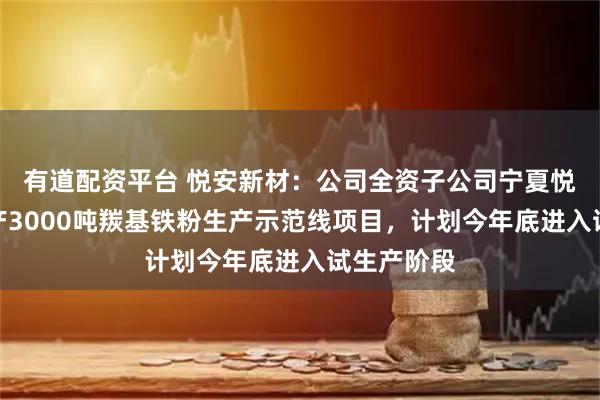 有道配资平台 悦安新材：公司全资子公司宁夏悦安一期年产3000吨羰基铁粉生产示范线项目，计划今年底进入试生产阶段