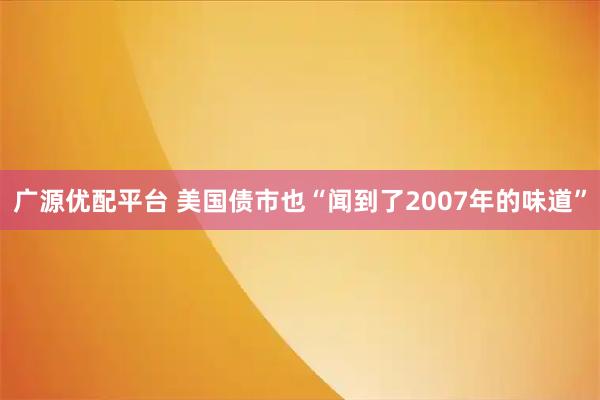 广源优配平台 美国债市也“闻到了2007年的味道”