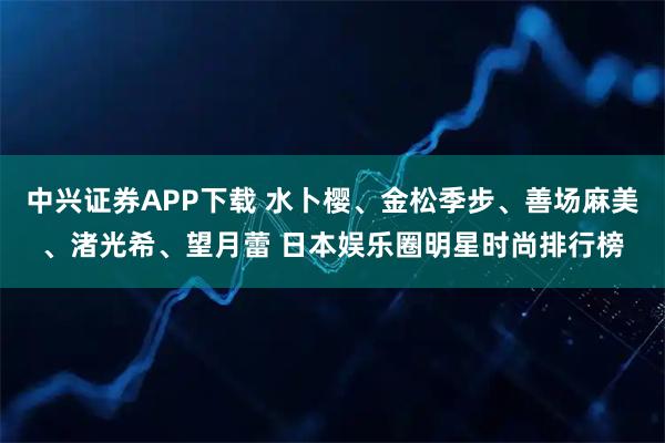 中兴证券APP下载 水卜樱、金松季步、善场麻美、渚光希、望月蕾 日本娱乐圈明星时尚排行榜