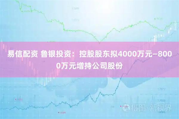易信配资 鲁银投资：控股股东拟4000万元—8000万元增持公司股份