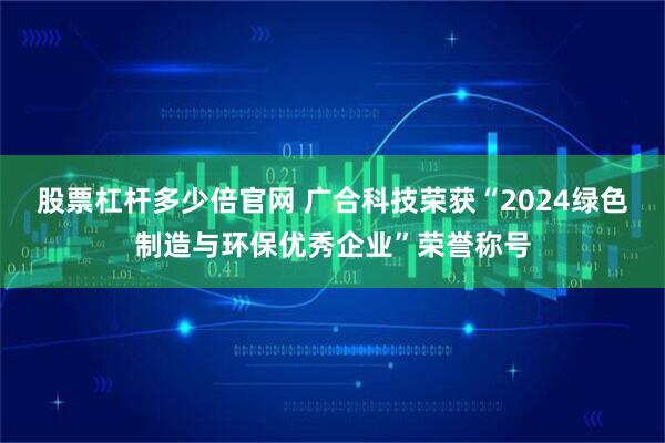 股票杠杆多少倍官网 广合科技荣获“2024绿色制造与环保优秀企业”荣誉称号
