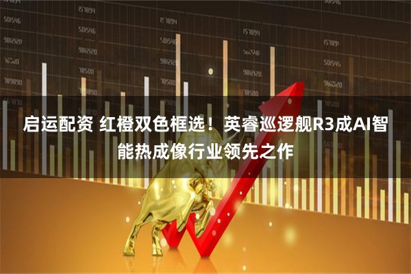 启运配资 红橙双色框选！英睿巡逻舰R3成AI智能热成像行业领先之作