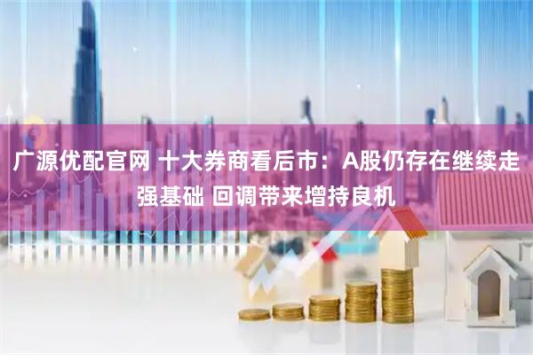广源优配官网 十大券商看后市：A股仍存在继续走强基础 回调带来增持良机