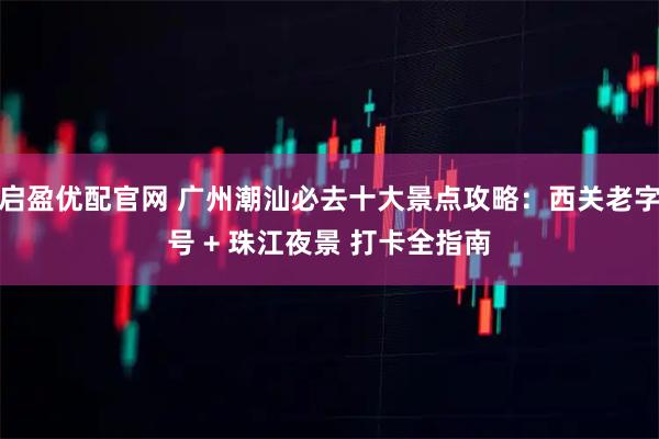 启盈优配官网 广州潮汕必去十大景点攻略：西关老字号 + 珠江夜景 打卡全指南