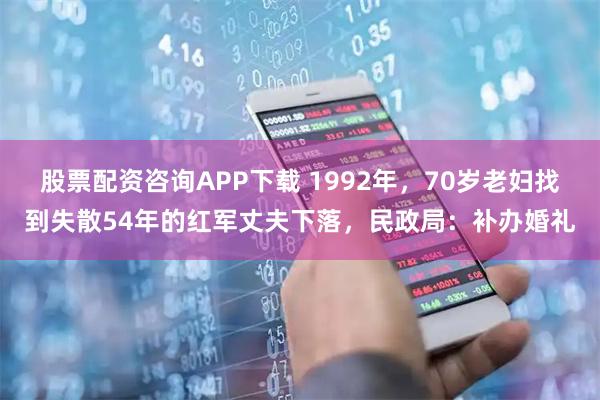 股票配资咨询APP下载 1992年，70岁老妇找到失散54年的红军丈夫下落，民政局：补办婚礼