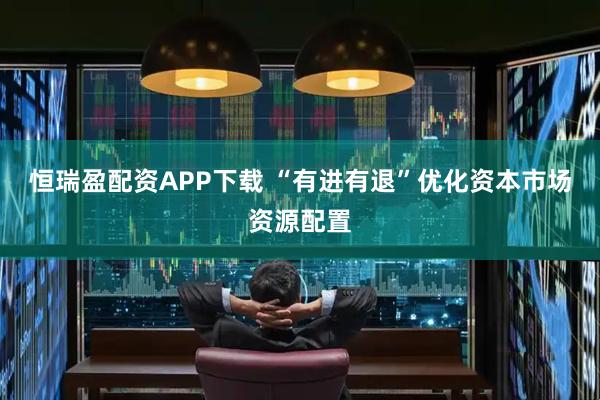 恒瑞盈配资APP下载 “有进有退”优化资本市场资源配置
