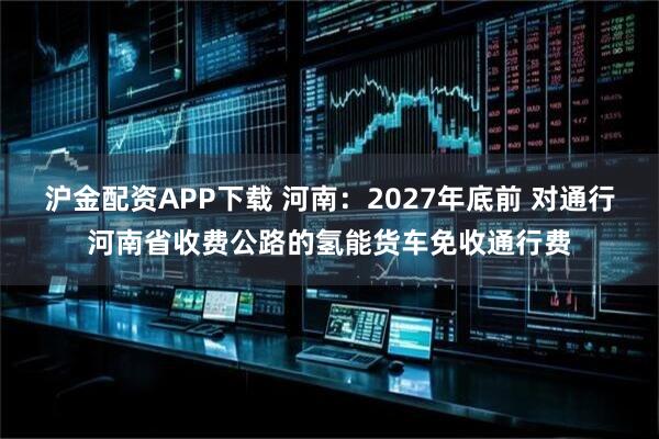 沪金配资APP下载 河南：2027年底前 对通行河南省收费公路的氢能货车免收通行费