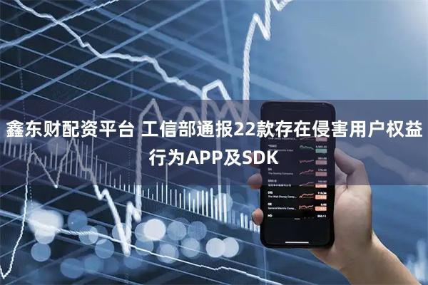 鑫东财配资平台 工信部通报22款存在侵害用户权益行为APP及SDK