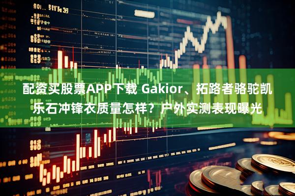 配资买股票APP下载 Gakior、拓路者骆驼凯乐石冲锋衣质量怎样？户外实测表现曝光
