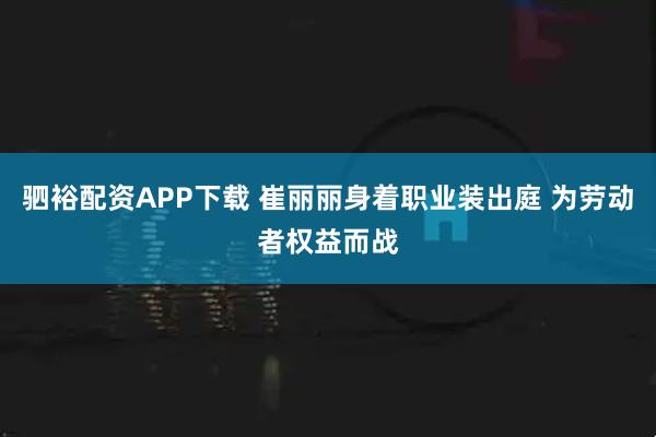 驷裕配资APP下载 崔丽丽身着职业装出庭 为劳动者权益而战