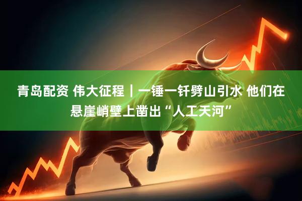 青岛配资 伟大征程|一锤一钎劈山引水 他们在悬崖峭壁上凿出“人工天河”
