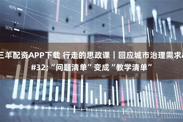 三羊配资APP下载 行走的思政课|回应城市治理需求 “问题清单”变成“教学清单”