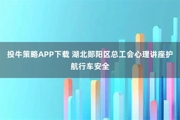 投牛策略APP下载 湖北郧阳区总工会心理讲座护航行车安全