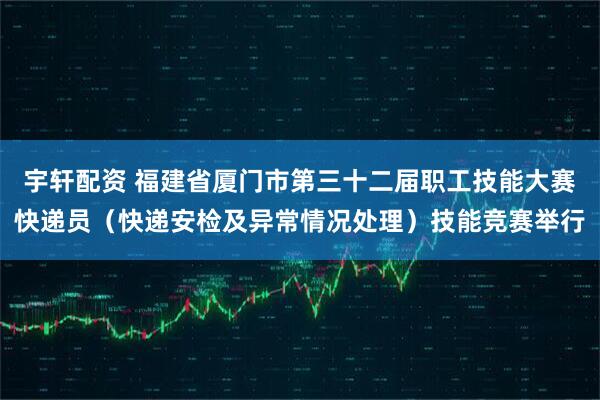 宇轩配资 福建省厦门市第三十二届职工技能大赛快递员(快递安检及异常情况处理)技能竞赛举行
