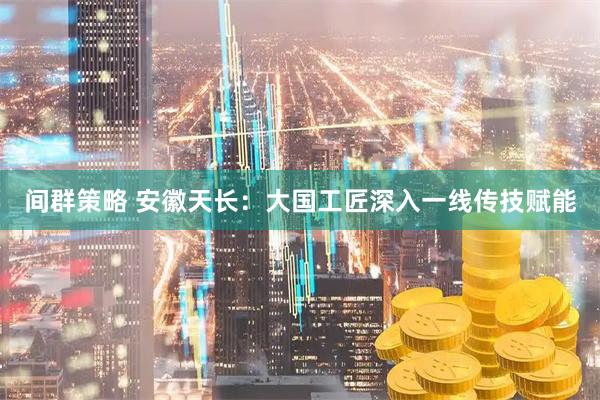 间群策略 安徽天长：大国工匠深入一线传技赋能
